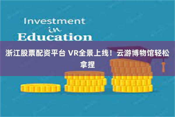 浙江股票配资平台 VR全景上线！云游博物馆轻松拿捏