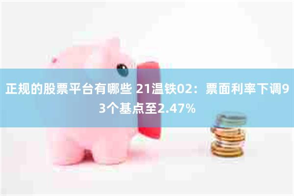 正规的股票平台有哪些 21温铁02：票面利率下调93个基点至2.47%