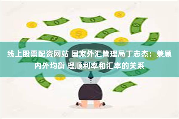 线上股票配资网站 国家外汇管理局丁志杰：兼顾内外均衡 理顺利率和汇率的关系