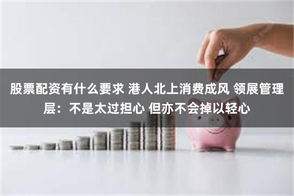 股票配资有什么要求 港人北上消费成风 领展管理层：不是太过担心 但亦不会掉以轻心