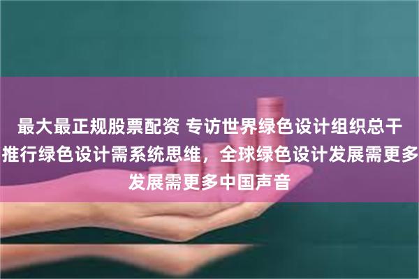 最大最正规股票配资 专访世界绿色设计组织总干事邢雷：推行绿色设计需系统思维，全球绿色设计发展需更多中国声音