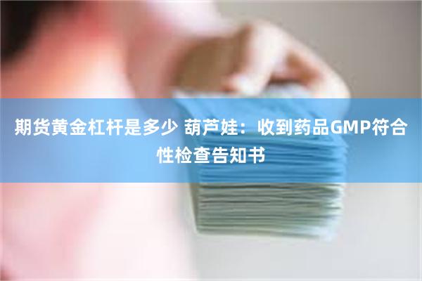 期货黄金杠杆是多少 葫芦娃：收到药品GMP符合性检查告知书