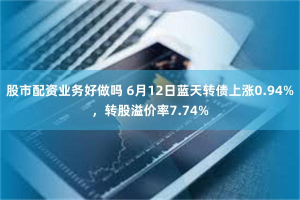 股市配资业务好做吗 6月12日蓝天转债上涨0.94%，转股溢价率7.74%