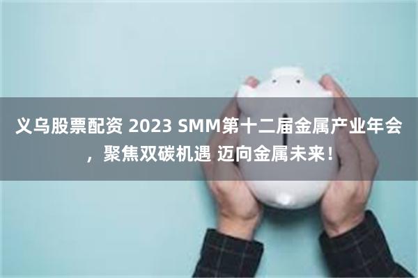 义乌股票配资 2023 SMM第十二届金属产业年会，聚焦双碳机遇 迈向金属未来！