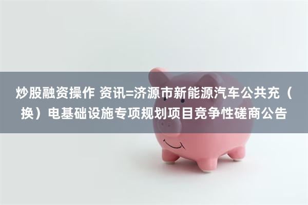 炒股融资操作 资讯=济源市新能源汽车公共充（换）电基础设施专项规划项目竞争性磋商公告