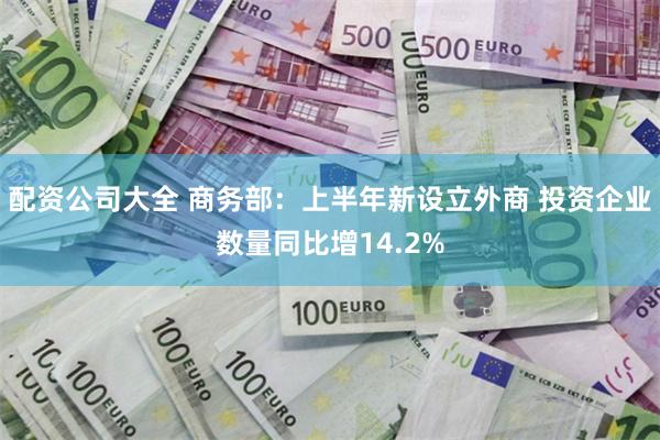 配资公司大全 商务部：上半年新设立外商 投资企业数量同比增14.2%