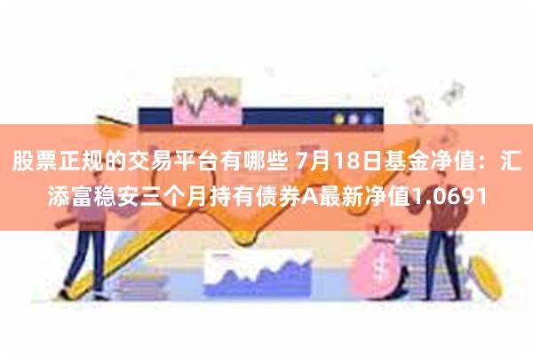 股票正规的交易平台有哪些 7月18日基金净值：汇添富稳安三个月持有债券A最新净值1.0691