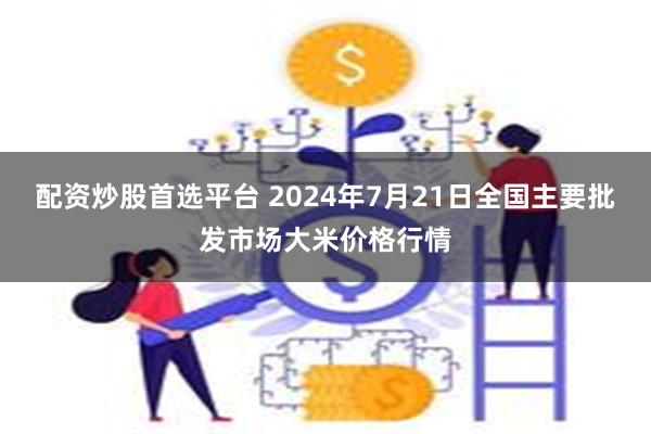 配资炒股首选平台 2024年7月21日全国主要批发市场大米价格行情