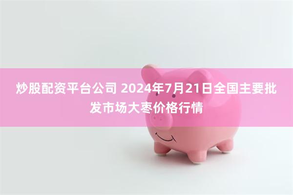 炒股配资平台公司 2024年7月21日全国主要批发市场大枣价格行情