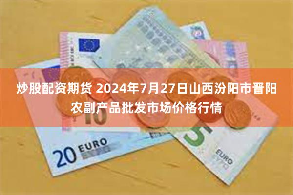 炒股配资期货 2024年7月27日山西汾阳市晋阳农副产品批发市场价格行情