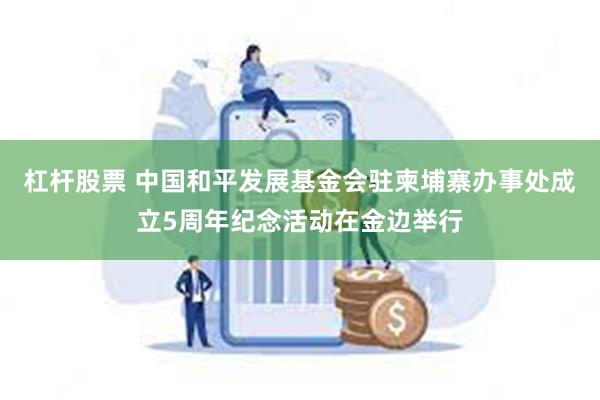 杠杆股票 中国和平发展基金会驻柬埔寨办事处成立5周年纪念活动在金边举行