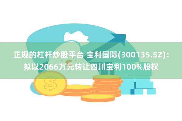 正规的杠杆炒股平台 宝利国际(300135.SZ)：拟以2066万元转让四川宝利100%股权