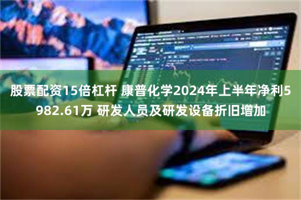 股票配资15倍杠杆 康普化学2024年上半年净利5982.61万 研发人员及研发设备折旧增加