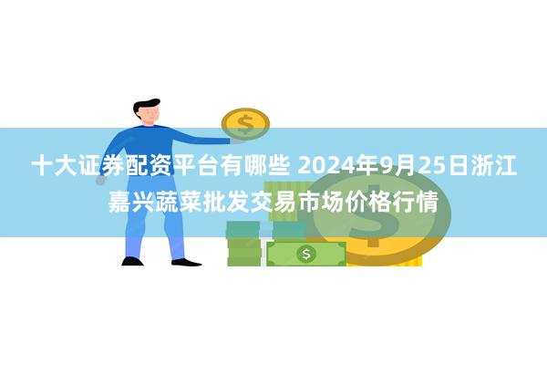 十大证券配资平台有哪些 2024年9月25日浙江嘉兴蔬菜批发交易市场价格行情