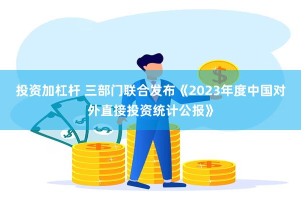 投资加杠杆 三部门联合发布《2023年度中国对外直接投资统计公报》