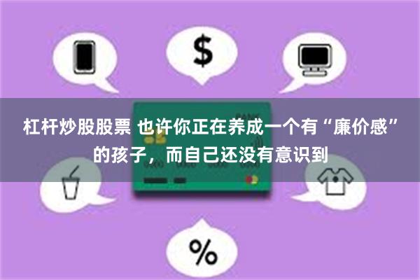 杠杆炒股股票 也许你正在养成一个有“廉价感”的孩子，而自己还没有意识到