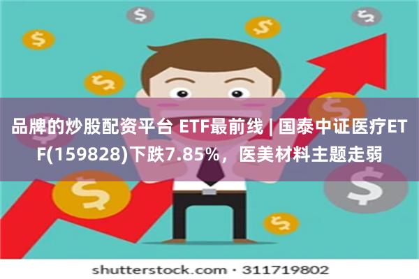 品牌的炒股配资平台 ETF最前线 | 国泰中证医疗ETF(159828)下跌7.85%，医美材料主题走弱