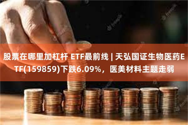 股票在哪里加杠杆 ETF最前线 | 天弘国证生物医药ETF(159859)下跌6.09%，医美材料主题走弱