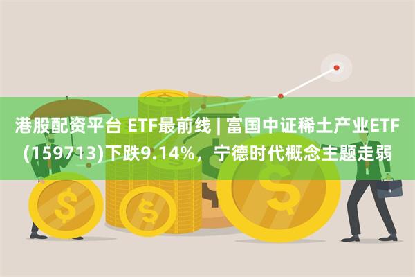 港股配资平台 ETF最前线 | 富国中证稀土产业ETF(159713)下跌9.14%，宁德时代概念主题走弱