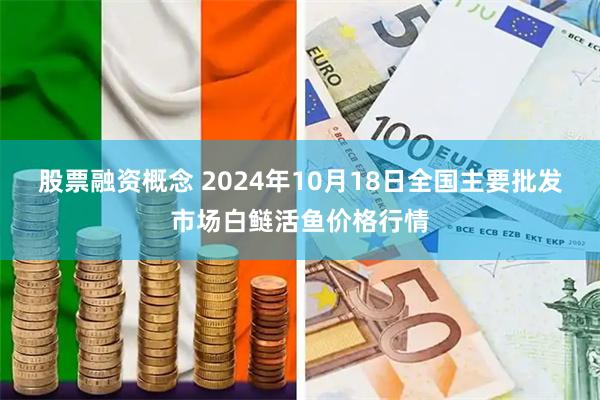 股票融资概念 2024年10月18日全国主要批发市场白鲢活鱼价格行情