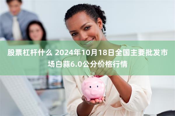 股票杠杆什么 2024年10月18日全国主要批发市场白蒜6.0公分价格行情