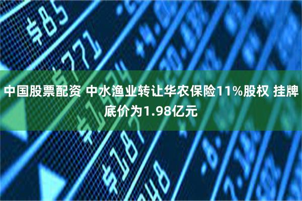 中国股票配资 中水渔业转让华农保险11%股权 挂牌底价为1.98亿元