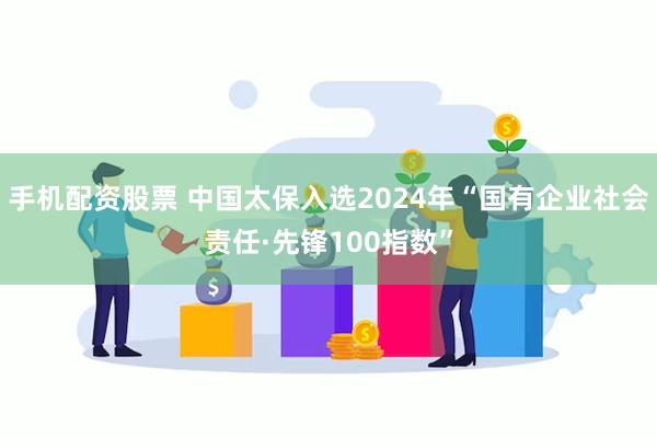 手机配资股票 中国太保入选2024年“国有企业社会责任·先锋100指数”