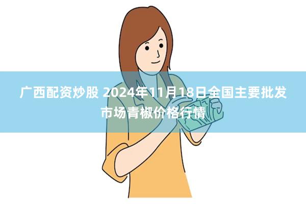 广西配资炒股 2024年11月18日全国主要批发市场青椒价格行情