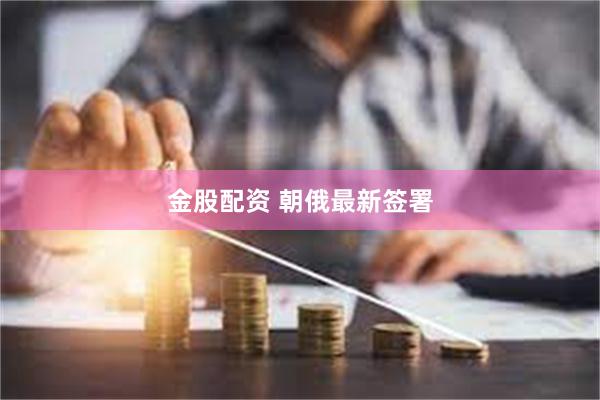 金股配资 朝俄最新签署