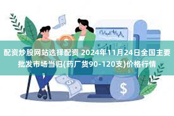 配资炒股网站选择配资 2024年11月24日全国主要批发市场当归(药厂货90-120支)价格行情