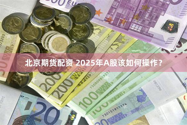 北京期货配资 2025年A股该如何操作？