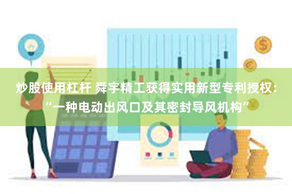 炒股使用杠杆 舜宇精工获得实用新型专利授权：“一种电动出风口及其密封导风机构”