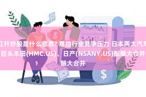 杠杆炒股是什么意思? 难挡行业竞争压力 日本两大汽车巨头本田(HMC.US)、日产(NSANY.US)酝酿大合并