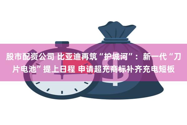 股市配资公司 比亚迪再筑“护城河”：新一代“刀片电池”提上日程 申请超充商标补齐充电短板