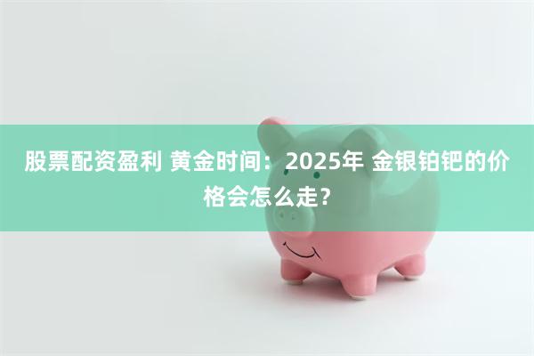 股票配资盈利 黄金时间：2025年 金银铂钯的价格会怎么走？