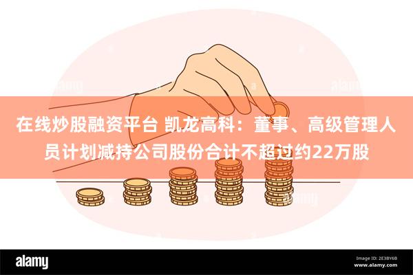 在线炒股融资平台 凯龙高科：董事、高级管理人员计划减持公司股份合计不超过约22万股