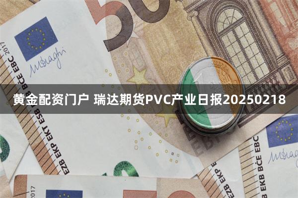 黄金配资门户 瑞达期货PVC产业日报20250218