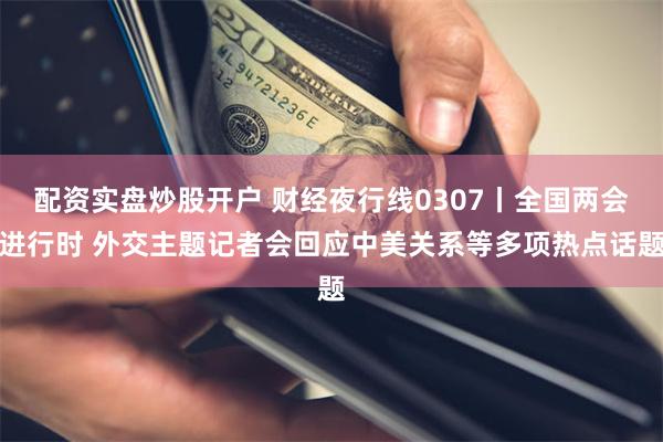 配资实盘炒股开户 财经夜行线0307丨全国两会进行时 外交主题记者会回应中美关系等多项热点话题